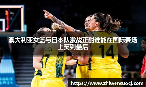 澳大利亚女篮与日本队激战正酣谁能在国际赛场上笑到最后